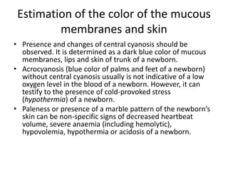 Estimation of the color of the mucous
membranes and skin
• Presence and changes of central cyanosis should be
observed. It is determined as a dark blue color of mucous
membranes, lips and skin of trunk of a newborn.
• Acrocyanosis (blue color of palms and feet of a newborn)
without central cyanosis usually is not indicative of a low
oxygen level in the blood of a newborn. However, it can
testify to the presence of cold-provoked stress
(hypothermia) of a newborn.
• Paleness or presence of a marble pattern of the newborn’s
skin can be non-specific signs of decreased heartbeat
volume, severe anaemia (including hemolytic),
hypovolemia, hypothermia or acidosis of a newborn.

 