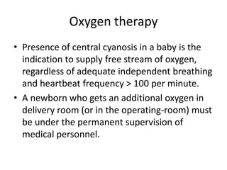 Oxygen therapy
• Presence of central cyanosis in a baby is the
indication to supply free stream of oxygen,
regardless of adequate independent breathing
and heartbeat frequency > 100 per minute.
• A newborn who gets an additional oxygen in
delivery room (or in the operating-room) must
be under the permanent supervision of
medical personnel.

 