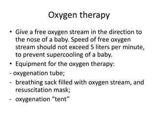 Oxygen therapy
• Give a free oxygen stream in the direction to
the nose of a baby. Speed of free oxygen
stream should not exceed 5 liters per minute,
to prevent supercooling of a baby.
• Equipment for the oxygen therapy:
- oxygenation tube;
- breathing sack filled with oxygen stream, and
resuscitation mask;
- oxygenation “tent”

 
