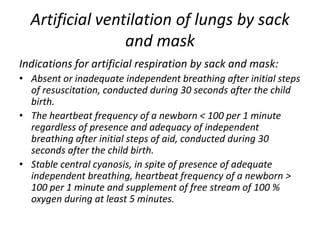 Artificial ventilation of lungs by sack
and mask
Indications for artificial respiration by sack and mask:
• Absent or inadequate independent breathing after initial steps
of resuscitation, conducted during 30 seconds after the child
birth.
• The heartbeat frequency of a newborn < 100 per 1 minute
regardless of presence and adequacy of independent
breathing after initial steps of aid, conducted during 30
seconds after the child birth.
• Stable central cyanosis, in spite of presence of adequate
independent breathing, heartbeat frequency of a newborn >
100 per 1 minute and supplement of free stream of 100 %
oxygen during at least 5 minutes.

 
