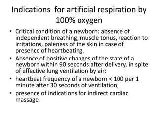 Indications for artificial respiration by
100% oxygen
• Critical condition of a newborn: absence of
independent breathing, muscle tonus, reaction to
irritations, paleness of the skin in case of
presence of heartbeating.
• Absence of positive changes of the state of a
newborn within 90 seconds after delivery, in spite
of effective lung ventilation by air:
• heartbeat frequency of a newborn < 100 per 1
minute after 30 seconds of ventilation;
• presence of indications for indirect cardiac
massage.

 