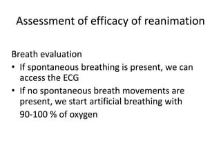 Assessment of efficacy of reanimation
Breath evaluation
• If spontaneous breathing is present, we can
access the ECG
• If no spontaneous breath movements are
present, we start artificial breathing with
90-100 % of oxygen

 
