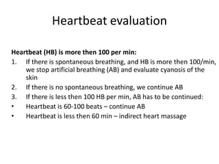 Heartbeat evaluation
Heartbeat (HB) is more then 100 per min:
1. If there is spontaneous breathing, and HB is more then 100/min,
we stop artificial breathing (AB) and evaluate cyanosis of the
skin
2. If there is no spontaneous breathing, we continue AB
3. If there is less then 100 HB per min, AB has to be continued:
•
Heartbeat is 60-100 beats – continue AB
•
Heartbeat is less then 60 min – indirect heart massage

 