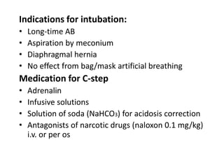 Indications for intubation:
•
•
•
•

Long-time AB
Aspiration by meconium
Diaphragmal hernia
No effect from bag/mask artificial breathing

Medication for C-step
•
•
•
•

Adrenalin
Infusive solutions
Solution of soda (NaHCO3) for acidosis correction
Antagonists of narcotic drugs (naloxon 0.1 mg/kg)
i.v. or per os

 