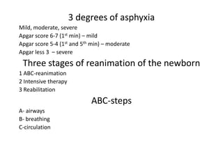 3 degrees of asphyxia
Mild, moderate, severe
Apgar score 6-7 (1st min) – mild
Apgar score 5-4 (1st and 5th min) – moderate
Apgar less 3 – severe

Three stages of reanimation of the newborn
1 ABC-reanimation
2 Intensive therapy
3 Reabilitation

АВС-steps
А- airways
В- breathing
С-circulation

 