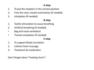 1.
2.
3.
1.
2.
•
•
1.
2.
3.

А-step
To put the newborn in the correct position
Free the nose, mouth and trachea (if needed)
Intubation (if needed)
В-step
Tactile stimulation to cause breathing
Artificial breathing (if needed)
Bag and mask ventilation
Trachea intubation (if needed)
C-step
To support blood circulation
Indirect heart massage
Treatment by medication

Don’t forget about “heating chain”!

 