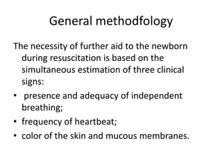 General methodfology
The necessity of further aid to the newborn
during resuscitation is based on the
simultaneous estimation of three clinical
signs:
• presence and adequacy of independent
breathing;
• frequency of heartbeat;
• color of the skin and mucous membranes.

 