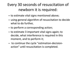 Every 30 seconds of resuscitation of
newborn it is required:
– to estimate vital signs mentioned above;
– using general algorithm of resuscitation to decide
what to do further,
– to perform a corresponding action;
– to estimate 3 important vital signs again; to
decide, what interference is required in this
moment, and to perform it;
– to continue the cycle "estimation-decisionaction" until resuscitation is completed.

 
