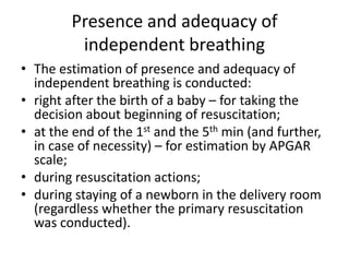 Presence and adequacy of
independent breathing
• The estimation of presence and adequacy of
independent breathing is conducted:
• right after the birth of a baby – for taking the
decision about beginning of resuscitation;
• at the end of the 1st and the 5th min (and further,
in case of necessity) – for estimation by APGAR
scale;
• during resuscitation actions;
• during staying of a newborn in the delivery room
(regardless whether the primary resuscitation
was conducted).

 
