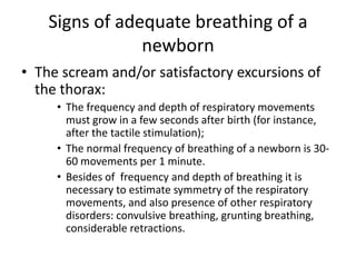 Signs of adequate breathing of a
newborn
• The scream and/or satisfactory excursions of
the thorax:
• The frequency and depth of respiratory movements
must grow in a few seconds after birth (for instance,
after the tactile stimulation);
• The normal frequency of breathing of a newborn is 3060 movements per 1 minute.
• Besides of frequency and depth of breathing it is
necessary to estimate symmetry of the respiratory
movements, and also presence of other respiratory
disorders: convulsive breathing, grunting breathing,
considerable retractions.

 