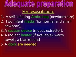 For resuscitation:For resuscitation:
1. A self-inflating Ambu bag (newborn size)
2. Two infant masks (for normal and small
newborn),
3. A suction device (mucus extractor),
4. A radiant heater (if available), warm
towels, a blanket and
5. A clock are needed
 