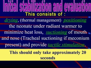 This consists of :This consists of :
drying, (thermal management) positioning
the neonate under radiant warmer to
minimize heat loss, suctioning of mouth
and nose (Tracheal suctioning if meconium
present) and provide tactile stimulation.
This should only take approximately 20
seconds
 