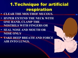1.Technique for artificial
respiration
• CLEAR THE MOUTHOF MUCOUS.
• HYPER EXTEND THE NECK WITH
ONE HAND, CLAMP THE
NOSTRILS WITH FINGERS OR
• SEAL NOSE AND MOUTH OR
NOSE ONLY
• TAKE DEEP BREATH AND FORCE
AIR INTO LUNGS.
 