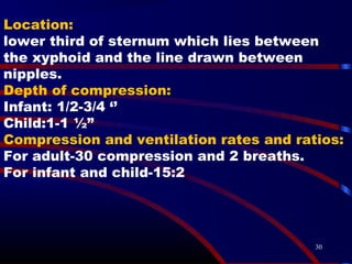 30
Location:
lower third of sternum which lies between
the xyphoid and the line drawn between
nipples.
Depth of compression:
Infant: 1/2-3/4 ‘’
Child:1-1 ½”
Compression and ventilation rates and ratios:
For adult-30 compression and 2 breaths.
For infant and child-15:2
 