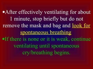 •After effectively ventilating for about
1 minute, stop briefly but do not
remove the mask and bag and look for
spontaneous breathing
•If there is none or it is weak, continue
ventilating until spontaneous
cry/breathing begins.
 