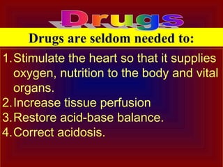 1.Stimulate the heart so that it supplies
oxygen, nutrition to the body and vital
organs.
2.Increase tissue perfusion
3.Restore acid-base balance.
4.Correct acidosis.
Drugs are seldom needed to:
 
