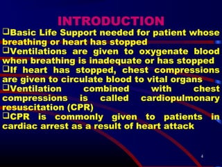 4
INTRODUCTION
Basic Life Support needed for patient whose
breathing or heart has stopped
Ventilations are given to oxygenate blood
when breathing is inadequate or has stopped
If heart has stopped, chest compressions
are given to circulate blood to vital organs
Ventilation combined with chest
compressions is called cardiopulmonary
resuscitation (CPR)
CPR is commonly given to patients in
cardiac arrest as a result of heart attack
 
