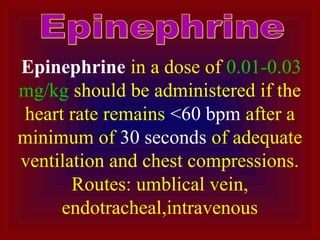 Epinephrine in a dose of 0.01-0.03
mg/kg should be administered if the
heart rate remains <60 bpm after a
minimum of 30 seconds of adequate
ventilation and chest compressions.
Routes: umblical vein,
endotracheal,intravenous
 