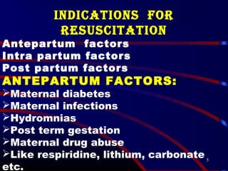 5
INDICATIONS fOR
RESUSCITATION
Antepartum factors
Intra partum factors
Post partum factors
ANTEPARTUM FACTORS:
Maternal diabetes
Maternal infections
Hydromnias
Post term gestation
Maternal drug abuse
Like respiridine, lithium, carbonate
etc.
 