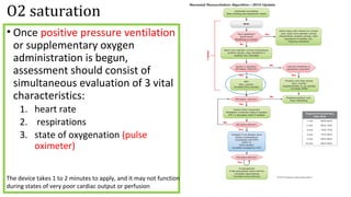 O2 saturation
• Once positive pressure ventilation
or supplementary oxygen
administration is begun,
assessment should consist of
simultaneous evaluation of 3 vital
characteristics:
1. heart rate
2. respirations
3. state of oxygenation (pulse
oximeter)
The device takes 1 to 2 minutes to apply, and it may not function
during states of very poor cardiac output or perfusion
 