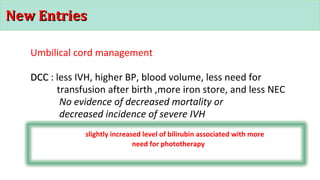 New EntriesNew Entries
Umbilical cord management
DCCDCC : less IVH, higher BP, blood volume, less need for
transfusion after birth ,more iron store, and less NEC
No evidence of decreased mortality or
decreased incidence of severe IVH
slightly increased level of bilirubin associated with more
need for phototherapy
 