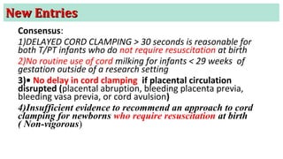 New EntriesNew Entries
Consensus:
1)DELAYED CORD CLAMPING > 30 seconds is reasonable for
both T/PT infants who do not require resuscitation at birth
2)No routine use of cord milking for infants < 29 weeks of
gestation outside of a research setting
3)• No delay in cord clamping if placental circulation
disrupted (placental abruption, bleeding placenta previa,
bleeding vasa previa, or cord avulsion)
4)Insufficient evidence to recommend an approach to cord
clamping for newborns who require resuscitation at birth
( Non-vigorous)
 