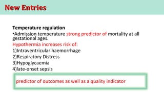 New EntriesNew Entries
Temperature regulation
•Admission temperature strong predictor of mortality at all
gestational ages.
Hypothermia increases risk of:
1)Intraventricular haemorrhage
2)Respiratory Distress
3)Hypoglycaemia
4)late-onset sepsis
predictor of outcomes as well as a quality indicator
 