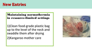 New EntriesNew Entries
Maintaining normothermia
in resource-limited settings
1)Clean food-grade plastic bag
up to the level of the neck and
swaddle them after drying
2)Kangaroo mother care
 