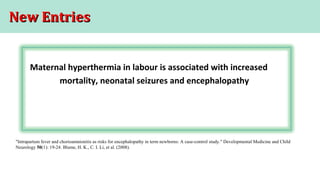 New EntriesNew Entries
Maternal hyperthermia in labour is associated with increased
mortality, neonatal seizures and encephalopathy
"Intrapartum fever and chorioamnionitis as risks for encephalopathy in term newborns: A case-control study." Developmental Medicine and Child
Neurology 50(1): 19-24. Blume, H. K., C. I. Li, et al. (2008).
 