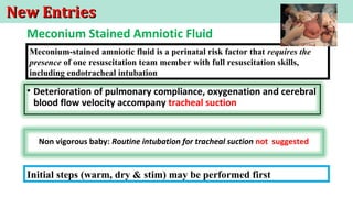 New EntriesNew Entries
• Deterioration of pulmonary compliance, oxygenation and cerebral
blood flow velocity accompany tracheal suction
Non vigorous baby: Routine intubation for tracheal suction not suggested
Meconium-stained amniotic fluid is a perinatal risk factor that requires the
presence of one resuscitation team member with full resuscitation skills,
including endotracheal intubation
Meconium Stained Amniotic Fluid
Initial steps (warm, dry & stim) may be performed first
 
