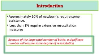 IntroductionIntroduction
•Approximately 10% of newborn's require some
assistance.
• Less than 1% require extensive resuscitation
measures
Because of the large total number of births, a significant
number will require some degree of resuscitation
 
