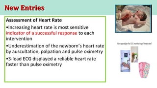 New EntriesNew Entries
Assessment of Heart Rate
•Increasing heart rate is most sensitive
indicator of a successful response to each
intervention
•Underestimation of the newborn’s heart rate
by auscultation, palpation and pulse oximetry
•3-lead ECG displayed a reliable heart rate
faster than pulse oximetry
 