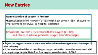 New EntriesNew Entries
Administration of oxygen in Preterm
•Resuscitation of PT newborn's (<35) with high oxygen (65%) showed no
improvement in survival to hospital discharge
Resuscitate preterm < 35 weeks with low oxygen (21-30%)
and titrate to achieve preductal oxygen saturation target.
• Adjust the oxygen concentration as needed to achieve the oxygen saturation target by
pulse oximetry
• If the newborn has labored breathing or oxygen saturation cannot be maintained with
the target range despite 100% free flow oxygen, consider a trial of CPAP
 