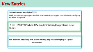 New EntriesNew Entries
Positive Pressure Ventilation/PEEP
•PEEP :supplementary oxygen required to achieve target oxygen saturation may be slightly
less when using PEEP.
5 cm H2O PEEP when PPV is administered to preterm new-
born's
PPV delivered effectively with a flow-inflating bag, self-inflating bag or T-piece
resuscitator
 