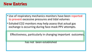 New EntriesNew Entries
• Use of respiratory mechanics monitors have been reported
to prevent excessive pressures and tidal volumes
• Exhaled CO2 monitors may help assess that actual gas
exchange is occurring during face-mask PPV attempts.
Effectiveness, particularly in changing important outcomes,
has not been established
 