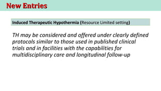 New EntriesNew Entries
TH may be considered and offered under clearly defined
protocols similar to those used in published clinical
trials and in facilities with the capabilities for
multidisciplinary care and longitudinal follow-up
Induced Therapeutic Hypothermia (Induced Therapeutic Hypothermia (Resource Limited settingResource Limited setting))
 