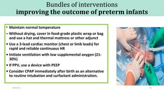 Bundles of interventions
improving the outcome of preterm infants
• Maintain normal temperature
– Without drying, cover in food-grade plastic wrap or bag
and use a hat and thermal mattress or other adjunct
• Use a 3-lead cardiac monitor (chest or limb leads) for
rapid and reliable continuous HR
• Initiate ventilation with low supplemental oxygen (21-
30%)
• If PPV, use a device with PEEP
• Consider CPAP immediately after birth as an alternative
to routine intubation and surfactant administration.
09/07/16 49
 