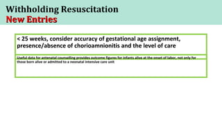 Withholding Resuscitation
New EntriesNew Entries
< 25 weeks, consider accuracy of gestational age assignment,
presence/absence of chorioamnionitis and the level of care
Useful data for antenatal counselling provides outcome figures for infants alive at the onset of labor, not only for
those born alive or admitted to a neonatal intensive care unit
 