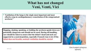 What has not changed
Veni, Venti, Vici
• Ventilation of the lungs is the single most important and most
effective step in cardiopulmonary resuscitation of the compromised
newborn.”
Slapping, shaking, spanking, or holding the newborn upside down are
potentially dangerous and should not be used. During all handling,
care should be taken to ensure that the infant’s head and neck are
supported in a neutral position, especially if muscle tone is low If the
infant does not breathe, assisted ventilation should be started
[
Class A,expert consensus
opinion].
09/07/16 51
 