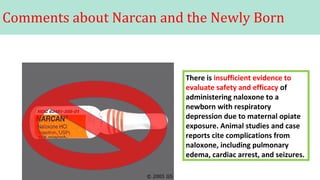 Comments about Narcan and the Newly Born
There is insufficient evidence to
evaluate safety and efficacy of
administering naloxone to a
newborn with respiratory
depression due to maternal opiate
exposure. Animal studies and case
reports cite complications from
naloxone, including pulmonary
edema, cardiac arrest, and seizures.
 