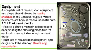 Equipment
A complete set of resuscitation equipment
and drugs should always be readily
available in the areas of hospitals where
newborns are born or receive neonatal care1
2.2.1 Equipment checks
• Facilities should maintain a clear record
documenting the checking procedure for
each set of resuscitation equipment and
drugs1
• Each set of resuscitation equipment and
drugs should be checked Before any
resuscitation1
 