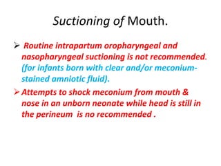Suctioning of Mouth.
 Routine intrapartum oropharyngeal and
nasopharyngeal suctioning is not recommended.
(for infants born with clear and/or meconium-
stained amniotic fluid).
Attempts to shock meconium from mouth &
nose in an unborn neonate while head is still in
the perineum is no recommended .
 