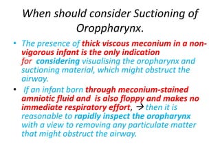 When should consider Suctioning of
Oroppharynx.
• The presence of thick viscous meconium in a non-
vigorous infant is the only indication
for considering visualising the oropharynx and
suctioning material, which might obstruct the
airway.
• If an infant born through meconium-stained
amniotic fluid and is also floppy and makes no
immediate respiratory effort,  then it is
reasonable to rapidly inspect the oropharynx
with a view to removing any particulate matter
that might obstruct the airway.
 