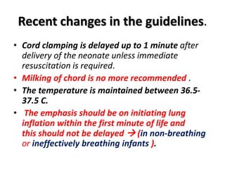 Recent changes in the guidelines.
• Cord clamping is delayed up to 1 minute after
delivery of the neonate unless immediate
resuscitation is required.
• Milking of chord is no more recommended .
• The temperature is maintained between 36.5-
37.5 C.
• The emphasis should be on initiating lung
inflation within the first minute of life and
this should not be delayed  (in non-breathing
or ineffectively breathing infants ).
 