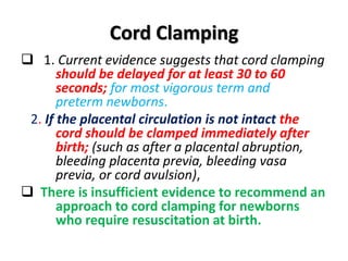 Cord Clamping
 1. Current evidence suggests that cord clamping
should be delayed for at least 30 to 60
seconds; for most vigorous term and
preterm newborns.
2. If the placental circulation is not intact the
cord should be clamped immediately after
birth; (such as after a placental abruption,
bleeding placenta previa, bleeding vasa
previa, or cord avulsion),
 There is insufficient evidence to recommend an
approach to cord clamping for newborns
who require resuscitation at birth.
 