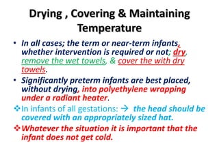 Drying , Covering & Maintaining
Temperature
• In all cases; the term or near-term infants,
whether intervention is required or not; dry,
remove the wet towels, & cover the with dry
towels.
• Significantly preterm infants are best placed,
without drying, into polyethylene wrapping
under a radiant heater.
In infants of all gestations:  the head should be
covered with an appropriately sized hat.
Whatever the situation it is important that the
infant does not get cold.
 