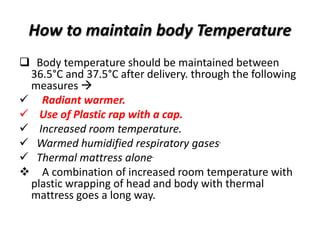 How to maintain body Temperature
 Body temperature should be maintained between
36.5°C and 37.5°C after delivery. through the following
measures 
 Radiant warmer.
 Use of Plastic rap with a cap.
 Increased room temperature.
 Warmed humidified respiratory gases.
 Thermal mattress alone.
 A combination of increased room temperature with
plastic wrapping of head and body with thermal
mattress goes a long way.
 