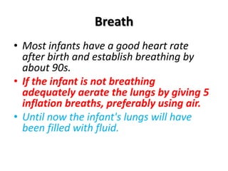 Breath
• Most infants have a good heart rate
after birth and establish breathing by
about 90s.
• If the infant is not breathing
adequately aerate the lungs by giving 5
inflation breaths, preferably using air.
• Until now the infant's lungs will have
been filled with fluid.
 
