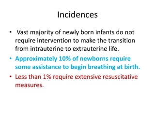 Incidences
• Vast majority of newly born infants do not
require intervention to make the transition
from intrauterine to extrauterine life.
• Approximately 10% of newborns require
some assistance to begin breathing at birth.
• Less than 1% require extensive resuscitative
measures.
 
