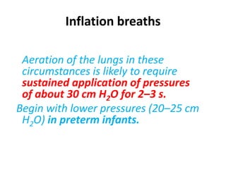 Inflation breaths
Aeration of the lungs in these
circumstances is likely to require
sustained application of pressures
of about 30 cm H2O for 2–3 s.
Begin with lower pressures (20–25 cm
H2O) in preterm infants.
 